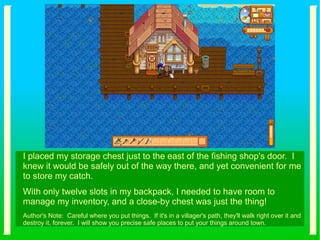 I placed my storage chest just to the east of the fishing shop's door. I
knew it would be safely out of the way there, and yet convenient for me
to store my catch.
With only twelve slots in my backpack, I needed to have room to
manage my inventory, and a close-by chest was just the thing!
Author's Note: Careful where you put things. If it's in a villager's path, they'll walk right over it and
destroy it, forever. I will show you precise safe places to put your things around town.
 