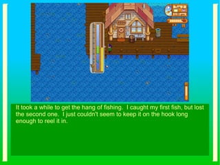 It took a while to get the hang of fishing. I caught my first fish, but lost
the second one. I just couldn't seem to keep it on the hook long
enough to reel it in.
 