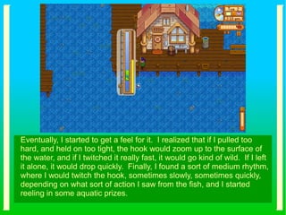 Eventually, I started to get a feel for it. I realized that if I pulled too
hard, and held on too tight, the hook would zoom up to the surface of
the water, and if I twitched it really fast, it would go kind of wild. If I left
it alone, it would drop quickly. Finally, I found a sort of medium rhythm,
where I would twitch the hook, sometimes slowly, sometimes quickly,
depending on what sort of action I saw from the fish, and I started
reeling in some aquatic prizes.
 