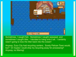 Sometimes, I caught fish. Sometimes I caught seaweed, and
sometimes I caught litter. I decided to hang onto it all. I certainly
wasn't going to toss the litter back into the ocean!
Anyway, Zuzu City had recycling centers. Surely Pelican Town would,
too? Or maybe I could ship my recycling away for processing?
Anyway, no littering!
 