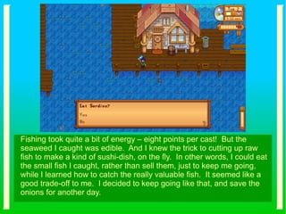 Fishing took quite a bit of energy – eight points per cast! But the
seaweed I caught was edible. And I knew the trick to cutting up raw
fish to make a kind of sushi-dish, on the fly. In other words, I could eat
the small fish I caught, rather than sell them, just to keep me going,
while I learned how to catch the really valuable fish. It seemed like a
good trade-off to me. I decided to keep going like that, and save the
onions for another day.
 