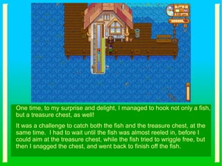 One time, to my surprise and delight, I managed to hook not only a fish,
but a treasure chest, as well!
It was a challenge to catch both the fish and the treasure chest, at the
same time. I had to wait until the fish was almost reeled in, before I
could aim at the treasure chest, while the fish tried to wriggle free, but
then I snagged the chest, and went back to finish off the fish.
 