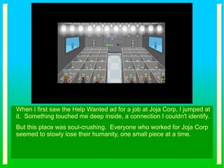 When I first saw the Help Wanted ad for a job at Joja Corp, I jumped at
it. Something touched me deep inside, a connection I couldn't identify.
But this place was soul-crushing. Everyone who worked for Joja Corp
seemed to slowly lose their humanity, one small piece at a time.
 