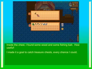 Inside the chest, I found some wood and some fishing bait. How
useful!
I made it a goal to catch treasure chests, every chance I could.
 