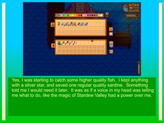 Yes, I was starting to catch some higher quality fish. I kept anything
with a silver star, and saved one regular quality sardine. Something
told me I would need it later. It was as if a voice in my head was telling
me what to do, like the magic of Stardew Valley had a power over me.
 
