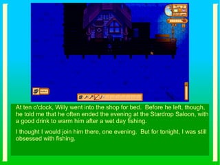At ten o'clock, Willy went into the shop for bed. Before he left, though,
he told me that he often ended the evening at the Stardrop Saloon, with
a good drink to warm him after a wet day fishing.
I thought I would join him there, one evening. But for tonight, I was still
obsessed with fishing.
 