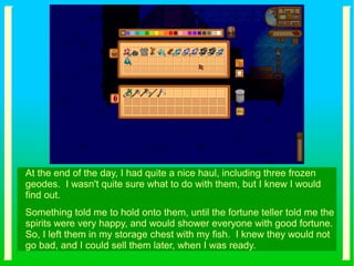 At the end of the day, I had quite a nice haul, including three frozen
geodes. I wasn't quite sure what to do with them, but I knew I would
find out.
Something told me to hold onto them, until the fortune teller told me the
spirits were very happy, and would shower everyone with good fortune.
So, I left them in my storage chest with my fish. I knew they would not
go bad, and I could sell them later, when I was ready.
 