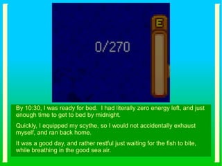 By 10:30, I was ready for bed. I had literally zero energy left, and just
enough time to get to bed by midnight.
Quickly, I equipped my scythe, so I would not accidentally exhaust
myself, and ran back home.
It was a good day, and rather restful just waiting for the fish to bite,
while breathing in the good sea air.
 
