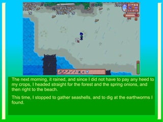 The next morning, it rained, and since I did not have to pay any heed to
my crops, I headed straight for the forest and the spring onions, and
then right to the beach.
This time, I stopped to gather seashells, and to dig at the earthworms I
found.
 