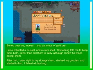 Buried treasure, indeed! I dug up lumps of gold ore!
I also collected a mussel, and a clam shell. Something told me to keep
them both, rather than sell them to Willy, although I knew he would
accept them.
After that, I went right to my storage chest, stashed my goodies, and
started to fish. I fished all day long.
 