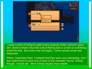 I made a point of trying to catch every treasure chest, and am I glad I
did! Some of them only held a bit of fishing bait or a rock or something
small like that. But every now and again, I came across some real
treasures!
When I examined them, I realized that they were very interesting, and I
was determined to save one of each of the minerals I found. Extras,
though, I would sell. More money equals more seeds!
 
