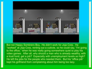 But not Happy Sombrero Boy. He didn't work for Joja Corp. He
“worked” at Joja Corp, renting out a cubicle, so he could say, “I'm going
to the office,” when he was really going somewhere quiet to play his
video games. After all, why should a man who is already wealthy, with
a trust fund, get a job? Especially with unemployment levels so high?
He left the jobs for the people who needed them. But his “office job”
kept his girlfriend from complaining about him being too lazy.
 