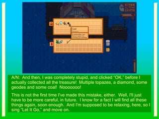 A/N: And then, I was completely stupid, and clicked “OK,” before I
actually collected all the treasure! Multiple topazes, a diamond, some
geodes and some coal! Nooooooo!
This is not the first time I've made this mistake, either. Well, I'll just
have to be more careful, in future. I know for a fact I will find all these
things again, soon enough. And I'm supposed to be relaxing, here, so I
sing “Let It Go,” and move on.
 