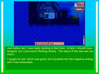 Just before ten, I was really starting to feel tired. In fact, I should have
stopped, but I just wasn't thinking clearly. The allure of the sea was too
much.
I caught an eel, which was good, but it pushed me into negative energy,
and I was exhausted.
 