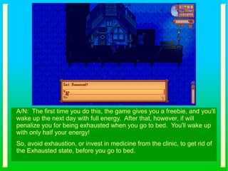 A/N: The first time you do this, the game gives you a freebie, and you'll
wake up the next day with full energy. After that, however, if will
penalize you for being exhausted when you go to bed. You'll wake up
with only half your energy!
So, avoid exhaustion, or invest in medicine from the clinic, to get rid of
the Exhausted state, before you go to bed.
 
