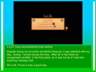 A LOT more accomplished than before.
Despite losing out on some wonderful treasure, I was satisfied with my
day. Surely, I would recoup the loss. After all, it had been an
unexpected windfall, in the first place, so it was not as if I had lost
anything I already had.
All in all, I'd say it was a good day.
 