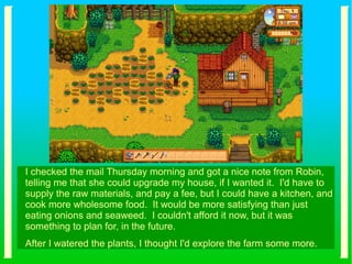 I checked the mail Thursday morning and got a nice note from Robin,
telling me that she could upgrade my house, if I wanted it. I'd have to
supply the raw materials, and pay a fee, but I could have a kitchen, and
cook more wholesome food. It would be more satisfying than just
eating onions and seaweed. I couldn't afford it now, but it was
something to plan for, in the future.
After I watered the plants, I thought I'd explore the farm some more.
 