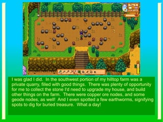 I was glad I did. In the southwest portion of my hilltop farm was a
private quarry, filled with good things. There was plenty of opportunity
for me to collect the stone I'd need to upgrade my house, and build
other things on the farm. There were copper ore nodes, and some
geode nodes, as well! And I even spotted a few earthworms, signifying
spots to dig for buried treasure. What a day!
 