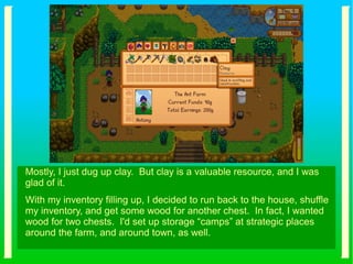 Mostly, I just dug up clay. But clay is a valuable resource, and I was
glad of it.
With my inventory filling up, I decided to run back to the house, shuffle
my inventory, and get some wood for another chest. In fact, I wanted
wood for two chests. I'd set up storage “camps” at strategic places
around the farm, and around town, as well.
 