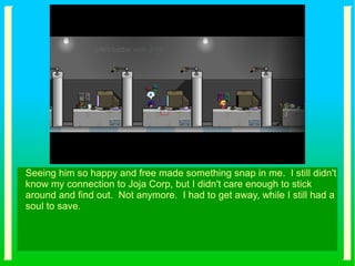 Seeing him so happy and free made something snap in me. I still didn't
know my connection to Joja Corp, but I didn't care enough to stick
around and find out. Not anymore. I had to get away, while I still had a
soul to save.
 