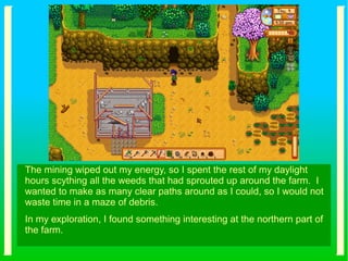 The mining wiped out my energy, so I spent the rest of my daylight
hours scything all the weeds that had sprouted up around the farm. I
wanted to make as many clear paths around as I could, so I would not
waste time in a maze of debris.
In my exploration, I found something interesting at the northern part of
the farm.
 