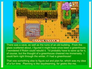 There was a cave, as well as the ruins of an old building. From the
glass scattered about, I figured it might have once been a greenhouse.
I wondered if Robin could rebuild it. I'd probably have to save up for it,
of course, but the thought of a greenhouse cheered me immensely. I
could farm right through the winter, if I had a greenhouse!
That was something else to figure out and plan for, which was my idea
of a fun time. Planning is like daydreaming, for geeks like me.
 