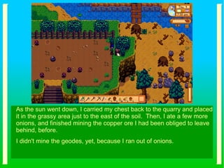 As the sun went down, I carried my chest back to the quarry and placed
it in the grassy area just to the east of the soil. Then, I ate a few more
onions, and finished mining the copper ore I had been obliged to leave
behind, before.
I didn't mine the geodes, yet, because I ran out of onions.
 