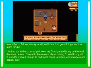In addition, I felt very lucky, and I just knew that good things were in
store for me.
I looked up at the crossed pickaxes my Grampa had hung on the wall,
decades before. “I want to learn more about mining,” I said to myself.
“I wonder where I can go to find more rocks to break, and maybe more
copper ore.”
 