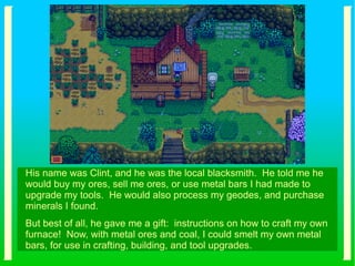 His name was Clint, and he was the local blacksmith. He told me he
would buy my ores, sell me ores, or use metal bars I had made to
upgrade my tools. He would also process my geodes, and purchase
minerals I found.
But best of all, he gave me a gift: instructions on how to craft my own
furnace! Now, with metal ores and coal, I could smelt my own metal
bars, for use in crafting, building, and tool upgrades.
 