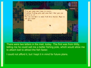 There were two letters in the mail, today. The first was from Willy,
telling me he could sell me a better fishing pole, which would allow me
to attach bait to attract the fish faster.
I could not afford it, but I kept it in mind for future plans.
 