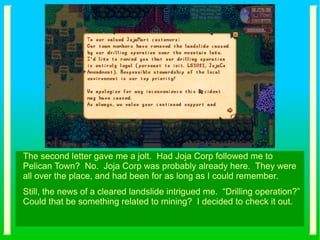 The second letter gave me a jolt. Had Joja Corp followed me to
Pelican Town? No. Joja Corp was probably already here. They were
all over the place, and had been for as long as I could remember.
Still, the news of a cleared landslide intrigued me. “Drilling operation?”
Could that be something related to mining? I decided to check it out.
 