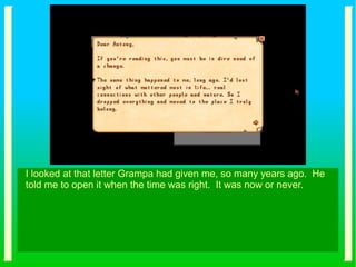 I looked at that letter Grampa had given me, so many years ago. He
told me to open it when the time was right. It was now or never.
 