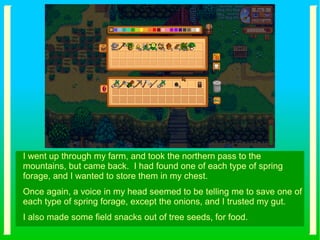 I went up through my farm, and took the northern pass to the
mountains, but came back. I had found one of each type of spring
forage, and I wanted to store them in my chest.
Once again, a voice in my head seemed to be telling me to save one of
each type of spring forage, except the onions, and I trusted my gut.
I also made some field snacks out of tree seeds, for food.
 