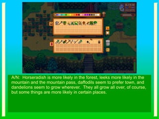 A/N: Horseradish is more likely in the forest, leeks more likely in the
mountain and the mountain pass, daffodils seem to prefer town, and
dandelions seem to grow wherever. They all grow all over, of course,
but some things are more likely in certain places.
 