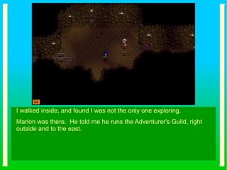 I walked inside, and found I was not the only one exploring.
Marlon was there. He told me he runs the Adventurer's Guild, right
outside and to the east.
 