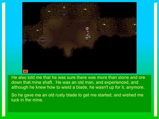 He also told me that he was sure there was more than stone and ore
down that mine shaft. He was an old man, and experienced, and
although he knew how to wield a blade, he wasn't up for it, anymore.
So he gave me an old rusty blade to get me started, and wished me
luck in the mine.
 