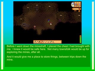 Before I went down the mineshaft, I placed the chest I had brought with
me. I knew it would be safe here. Not many townsfolk would be up for
exploring the mines, after all.
And it would give me a place to store things, between trips down the
mine.
 