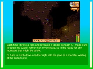 Each time I broke a rock and revealed a ladder beneath it, I made sure
to equip my sword, rather than my pickaxe, so I'd be ready for any
monsters that might be below.
I'd hate to climb down a ladder right into the jaws of a monster waiting
at the bottom of it.
 