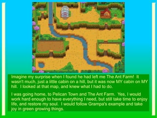 Imagine my surprise when I found he had left me The Ant Farm! It
wasn't much, just a little cabin on a hill, but it was now MY cabin on MY
hill. I looked at that map, and knew what I had to do.
I was going home, to Pelican Town and The Ant Farm. Yes, I would
work hard enough to have everything I need, but still take time to enjoy
life, and restore my soul. I would follow Grampa's example and take
joy in green growing things.
 