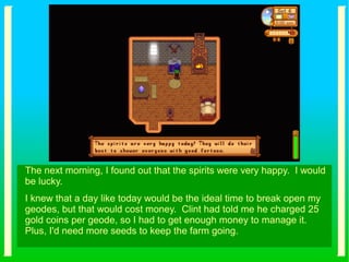 The next morning, I found out that the spirits were very happy. I would
be lucky.
I knew that a day like today would be the ideal time to break open my
geodes, but that would cost money. Clint had told me he charged 25
gold coins per geode, so I had to get enough money to manage it.
Plus, I'd need more seeds to keep the farm going.
 