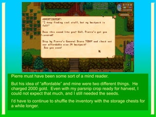 Pierre must have been some sort of a mind reader.
But his idea of “affordable” and mine were two different things. He
charged 2000 gold. Even with my parsnip crop ready for harvest, I
could not expect that much, and I still needed the seeds.
I'd have to continue to shuffle the inventory with the storage chests for
a while longer.
 