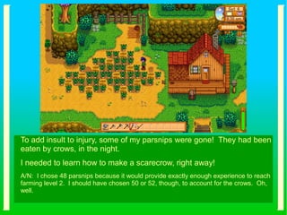 To add insult to injury, some of my parsnips were gone! They had been
eaten by crows, in the night.
I needed to learn how to make a scarecrow, right away!
A/N: I chose 48 parsnips because it would provide exactly enough experience to reach
farming level 2. I should have chosen 50 or 52, though, to account for the crows. Oh,
well.
 