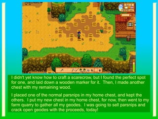 I didn't yet know how to craft a scarecrow, but I found the perfect spot
for one, and laid down a wooden marker for it. Then, I made another
chest with my remaining wood.
I placed one of the normal parsnips in my home chest, and kept the
others. I put my new chest in my home chest, for now, then went to my
farm quarry to gather all my geodes. I was going to sell parsnips and
crack open geodes with the proceeds, today!
 