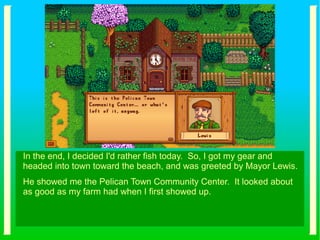 In the end, I decided I'd rather fish today. So, I got my gear and
headed into town toward the beach, and was greeted by Mayor Lewis.
He showed me the Pelican Town Community Center. It looked about
as good as my farm had when I first showed up.
 