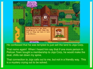 He confessed that he was tempted to just sell the land to Joja Corp.
That name again! When I heard him say that if one more person in
Pelican Town bought a membership to Joja Corp, he would make the
deal, chills ran down my spine.
That connection to Joja calls out to me, but not in a friendly way. This
is a mystery crying out to be solved.
 
