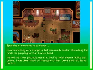 Speaking of mysteries to be solved...
I saw something very strange in that community center. Something that
made me jump higher than Lewis's head!
He told me it was probably just a rat, but I've never seen a rat like that
before. I was determined to investigate further. Lewis said he'd leave
me to it.
 