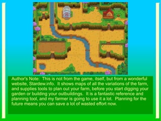 Author's Note: This is not from the game, itself, but from a wonderful
website, Stardew.info. It shows maps of all the variations of the farm,
and supplies tools to plan out your farm, before you start digging your
garden or building your outbuildings. It is a fantastic reference and
planning tool, and my farmer is going to use it a lot. Planning for the
future means you can save a lot of wasted effort now.
 