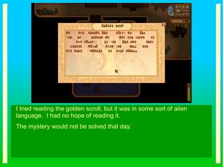 I tried reading the golden scroll, but it was in some sort of alien
language. I had no hope of reading it.
The mystery would not be solved that day.
 