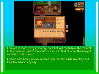 I ran out of room in my inventory, but Clint told me to take the minerals
to the museum, just to the south of him, and that Gunther there might
be able to help me out.
I wasn't sure how a museum could help me with a full inventory, but I
took the advice, anyway.
 