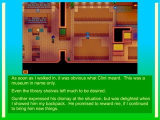 As soon as I walked in, it was obvious what Clint meant. This was a
museum in name only.
Even the library shelves left much to be desired.
Gunther expressed his dismay at the situation, but was delighted when
I showed him my backpack. He promised to reward me, if I continued
to bring him new things.
 